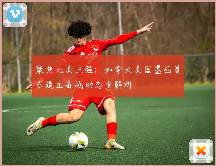 聚焦北美三强:加拿大美国墨西哥东道主备战动态全解析