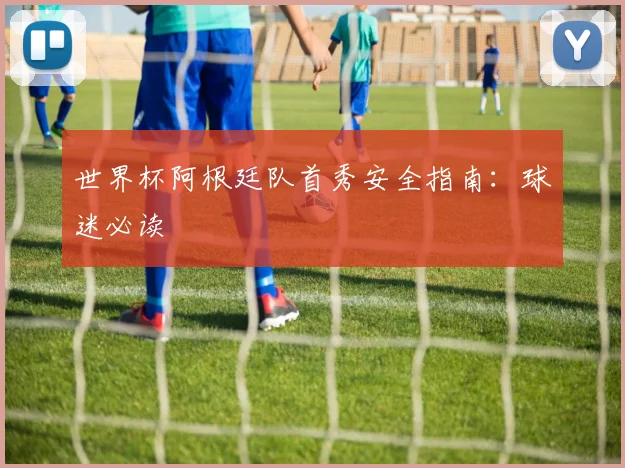世界杯阿根廷队首秀安全指南:球迷必读