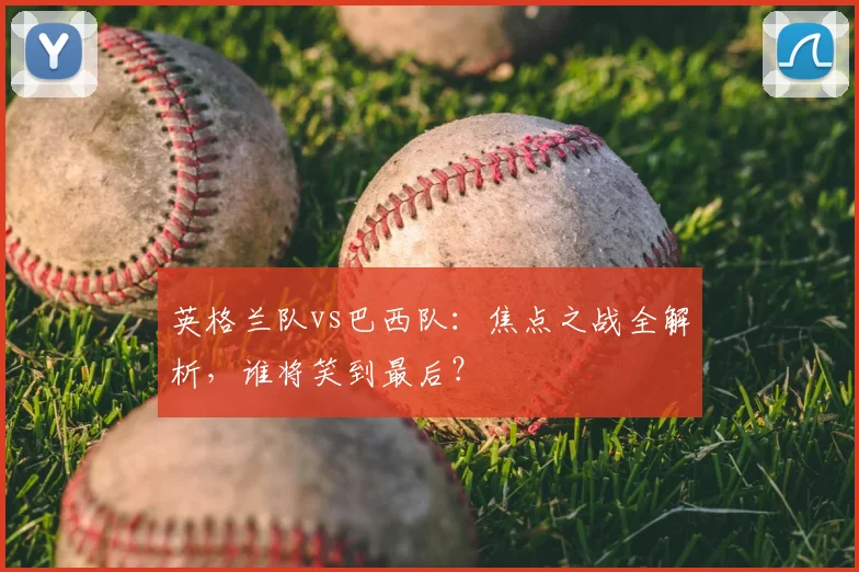 英格兰队vs巴西队:焦点之战全解析,谁将笑到最后?