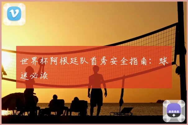 世界杯阿根廷队首秀安全指南:球迷必读