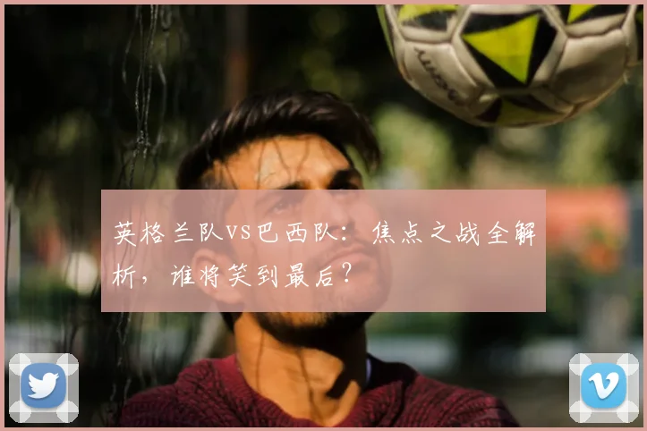 英格兰队vs巴西队:焦点之战全解析,谁将笑到最后?