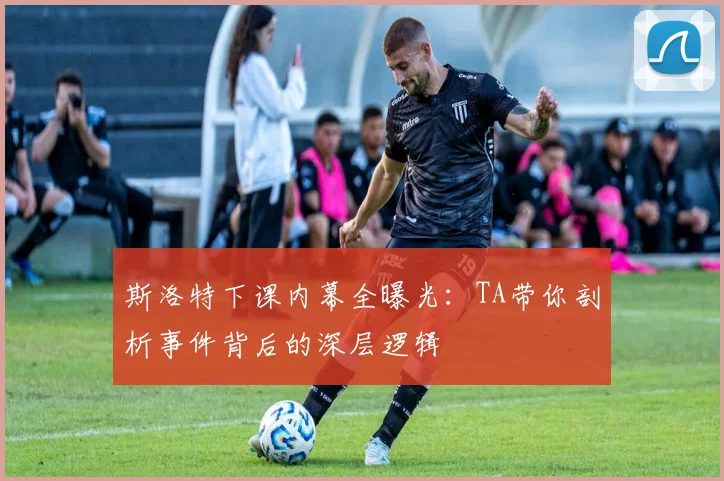 斯洛特下课内幕全曝光：TA带你剖析事件背后的深层逻辑